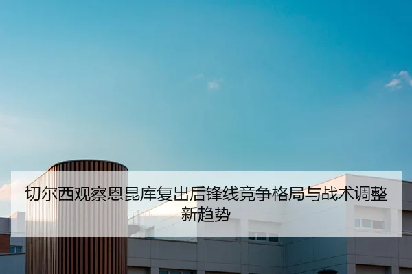 切尔西观察恩昆库复出后锋线竞争格局与战术调整新趋势