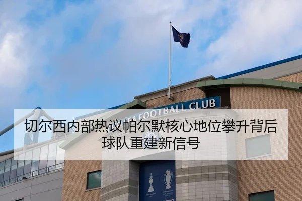 切尔西内部热议帕尔默核心地位攀升背后球队重建新信号
