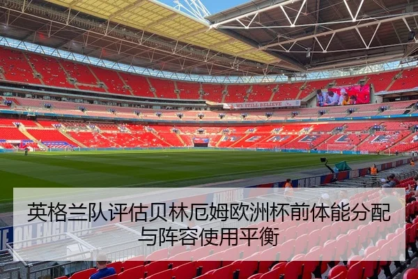 英格兰队评估贝林厄姆欧洲杯前体能分配与阵容使用平衡