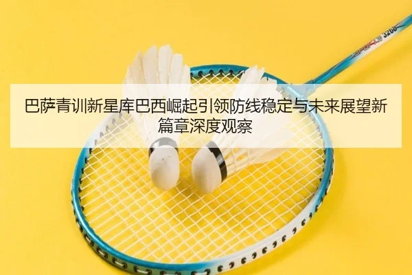 巴萨青训新星库巴西崛起引领防线稳定与未来展望新篇章深度观察